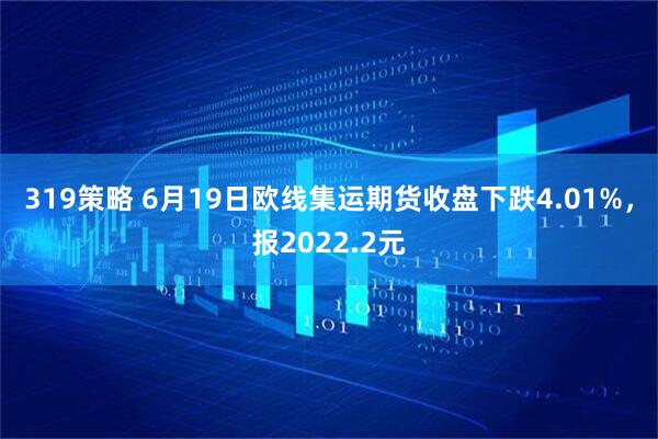 319策略 6月19日欧线集运期货收盘下跌4.01%，报2022.2元