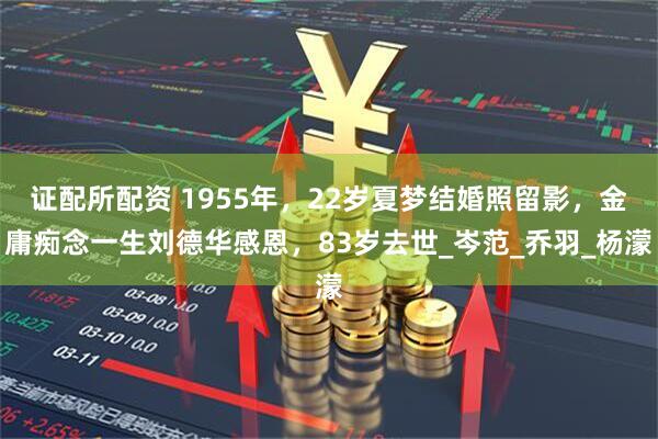 证配所配资 1955年，22岁夏梦结婚照留影，金庸痴念一生刘德华感恩，83岁去世_岑范_乔羽_杨濛