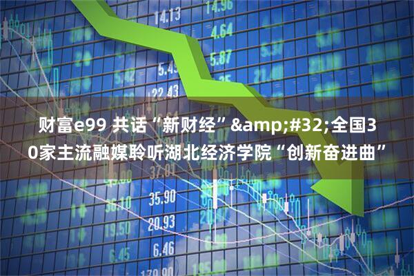 财富e99 共话“新财经” 全国30家主流融媒聆听湖北经济学院“创新奋进曲”