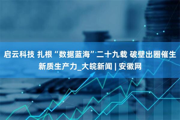 启云科技 扎根“数据蓝海”二十九载 破壁出圈催生新质生产力_大皖新闻 | 安徽网