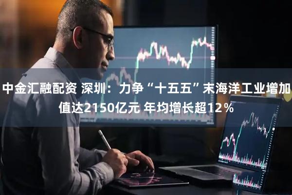 中金汇融配资 深圳：力争“十五五”末海洋工业增加值达2150亿元 年均增长超12％