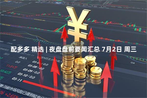 配多多 精选 | 夜盘盘前要闻汇总 7月2日 周三