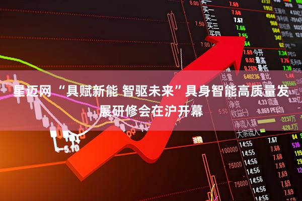 星迈网 “具赋新能 智驱未来”具身智能高质量发展研修会在沪开幕