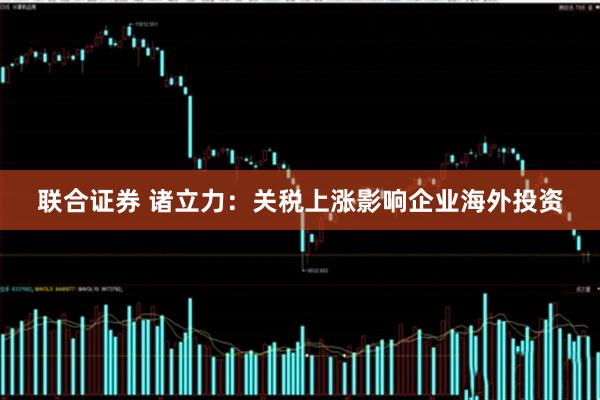 联合证券 诸立力：关税上涨影响企业海外投资