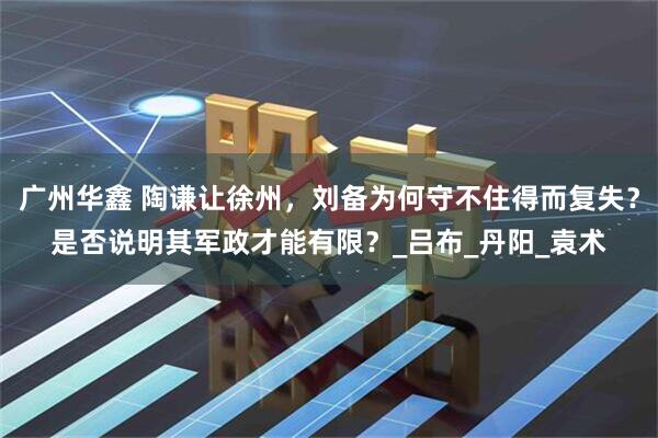 广州华鑫 陶谦让徐州，刘备为何守不住得而复失？是否说明其军政才能有限？_吕布_丹阳_袁术