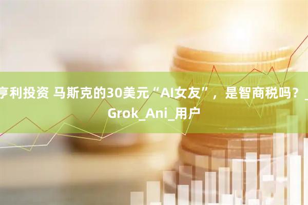 亨利投资 马斯克的30美元“AI女友”，是智商税吗？_Grok_Ani_用户