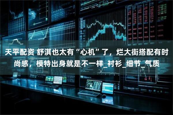 天平配资 舒淇也太有“心机”了，烂大街搭配有时尚感，模特出身就是不一样_衬衫_细节_气质