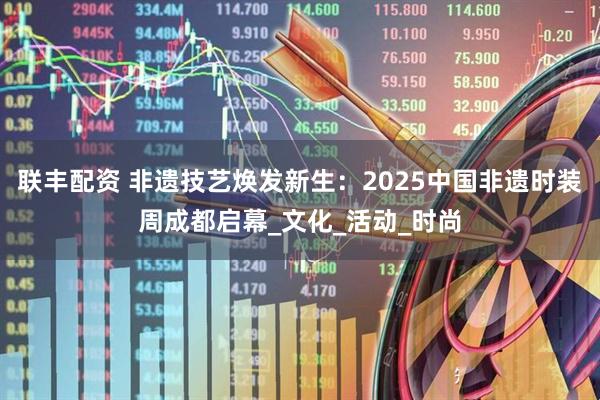 联丰配资 非遗技艺焕发新生：2025中国非遗时装周成都启幕_文化_活动_时尚