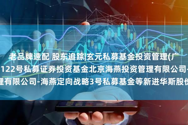 老品牌速配 股东追踪|玄元私募基金投资管理(广东)有限公司-玄元科新122号私募证券投资基金北京海燕投资管理有限公司-海燕定向战略3号私募基金等新进华斯股份前十大流通股东