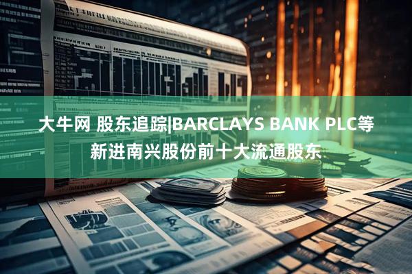 大牛网 股东追踪|BARCLAYS BANK PLC等新进南兴股份前十大流通股东