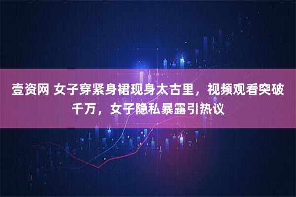 壹资网 女子穿紧身裙现身太古里，视频观看突破千万，女子隐私暴露引热议