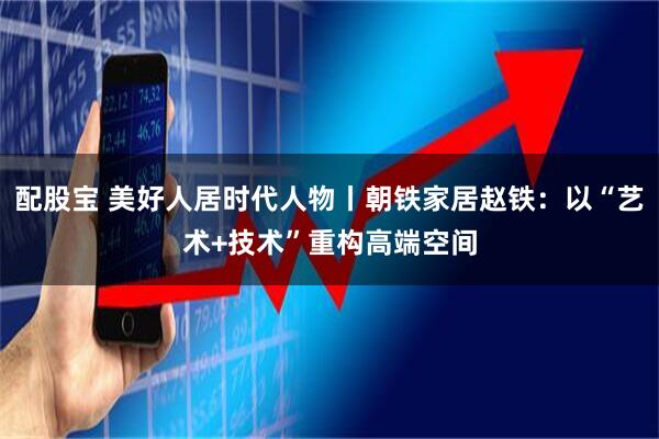 配股宝 美好人居时代人物丨朝铁家居赵铁：以“艺术+技术”重构高端空间