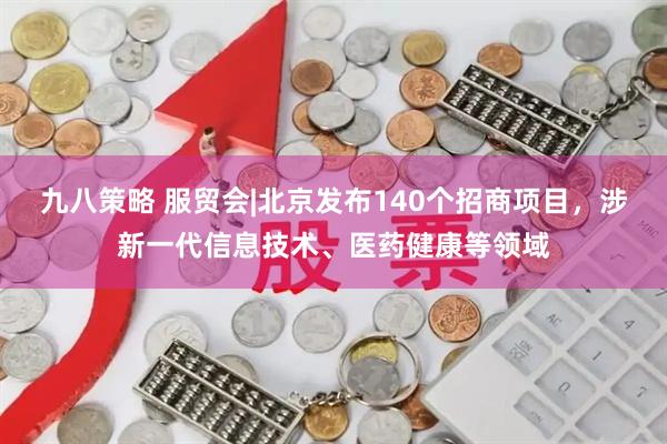 九八策略 服贸会|北京发布140个招商项目，涉新一代信息技术、医药健康等领域