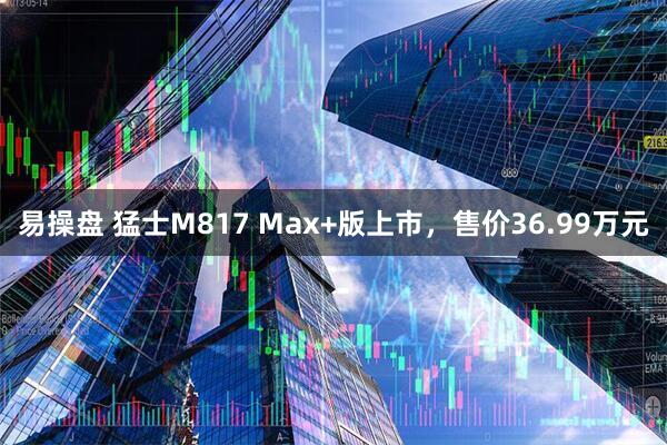 易操盘 猛士M817 Max+版上市，售价36.99万元