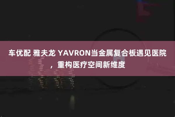 车优配 雅夫龙 YAVRON当金属复合板遇见医院，重构医疗空间新维度