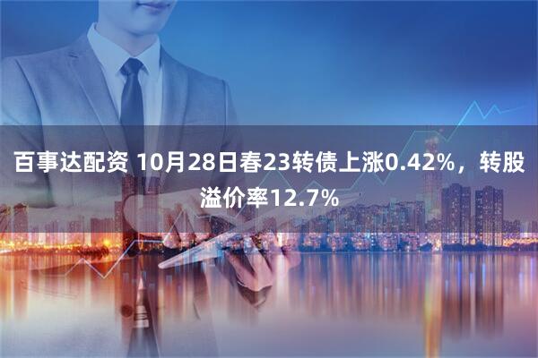 百事达配资 10月28日春23转债上涨0.42%，转股溢价率12.7%