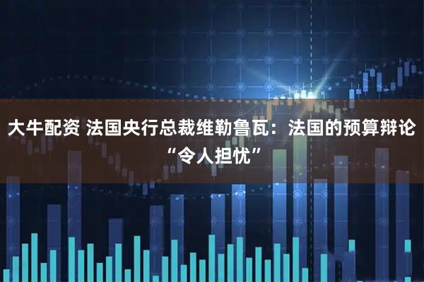 大牛配资 法国央行总裁维勒鲁瓦：法国的预算辩论“令人担忧”