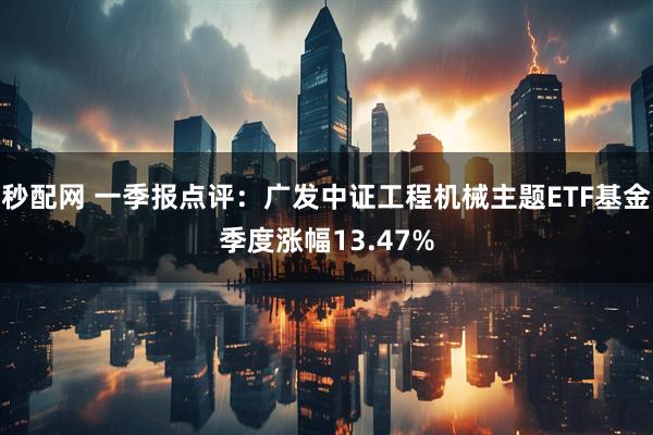 秒配网 一季报点评：广发中证工程机械主题ETF基金季度涨幅13.47%