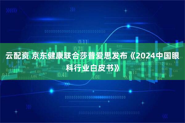 云配资 京东健康联合莎普爱思发布《2024中国眼科行业白皮书》