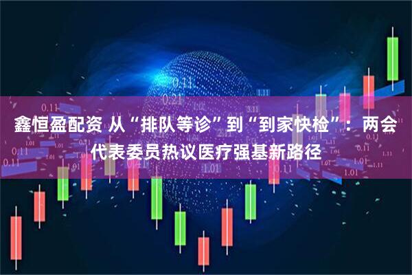 鑫恒盈配资 从“排队等诊”到“到家快检”：两会代表委员热议医疗强基新路径