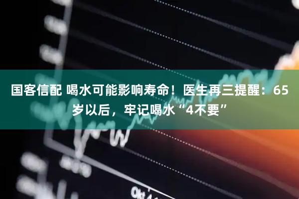 国客信配 喝水可能影响寿命！医生再三提醒：65岁以后，牢记喝水“4不要”